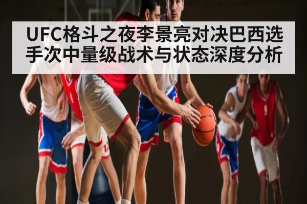UFC格斗之夜李景亮对决巴西选手次中量级战术与状态深度分析