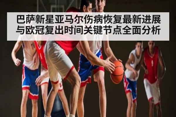 巴萨新星亚马尔伤病恢复最新进展与欧冠复出时间关键节点全面分析