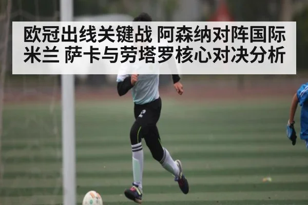 欧冠出线关键战 阿森纳对阵国际米兰 萨卡与劳塔罗核心对决分析