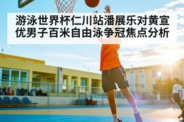 游泳世界杯仁川站潘展乐对黄宣优男子百米自由泳争冠焦点分析
