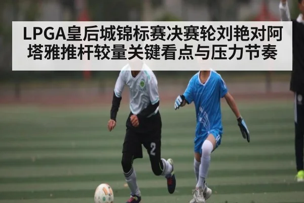 LPGA皇后城锦标赛决赛轮刘艳对阿塔雅推杆较量关键看点与压力节奏