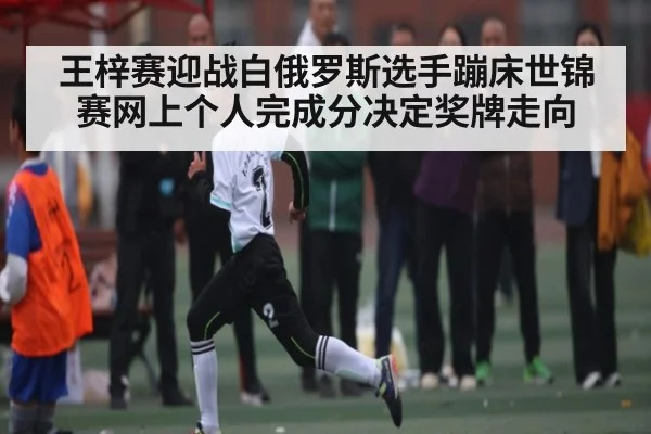 王梓赛迎战白俄罗斯选手蹦床世锦赛网上个人完成分决定奖牌走向
